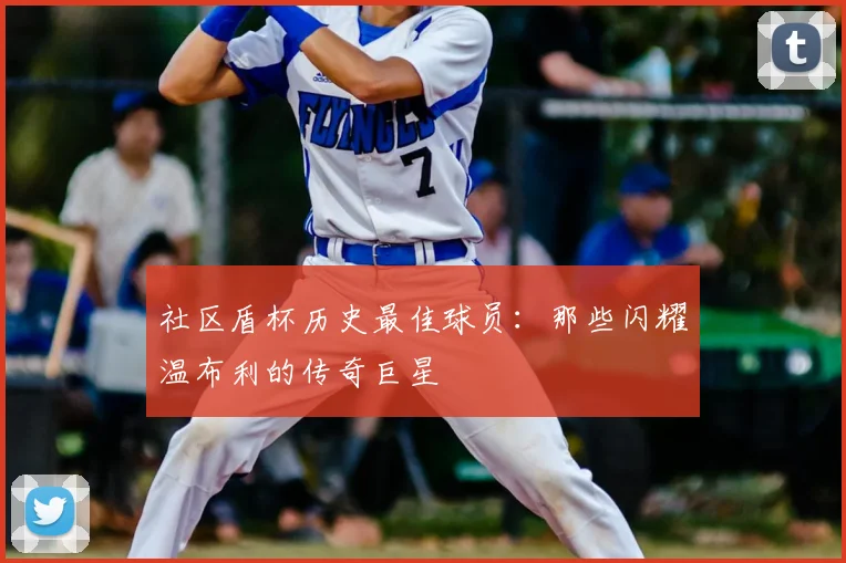 社区盾杯历史最佳球员：那些闪耀温布利的传奇巨星