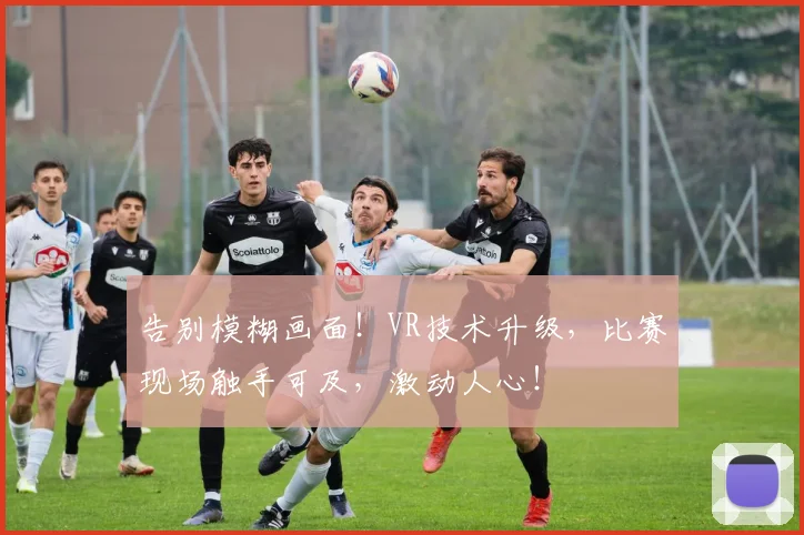 告别模糊画面！VR技术升级，比赛现场触手可及，激动人心！