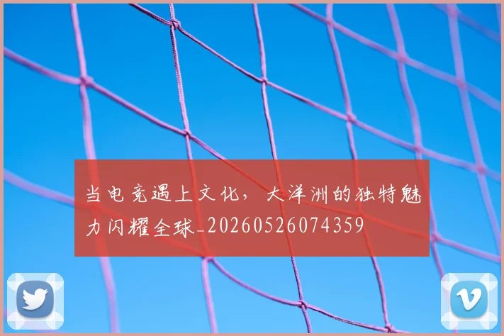 当电竞遇上文化，大洋洲的独特魅力闪耀全球_20260526074359