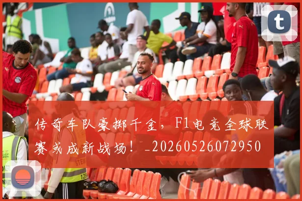 传奇车队豪掷千金,F1电竞全球联赛或成新战场!_20260526072950