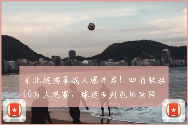 东北超揭幕战火爆开启！四省联动10万人观赛，球迷专列包机助阵