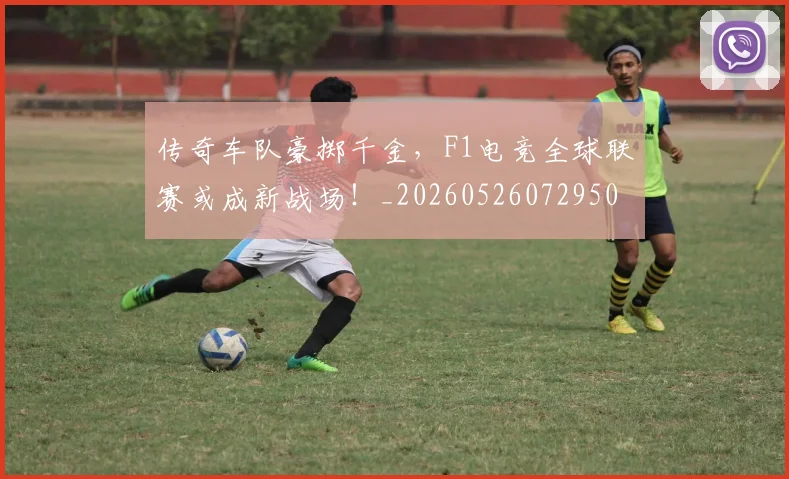 传奇车队豪掷千金，F1电竞全球联赛或成新战场！_20260526072950