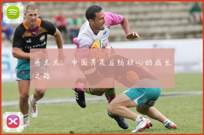 蒋光太：中国男足后防核心的成长之路