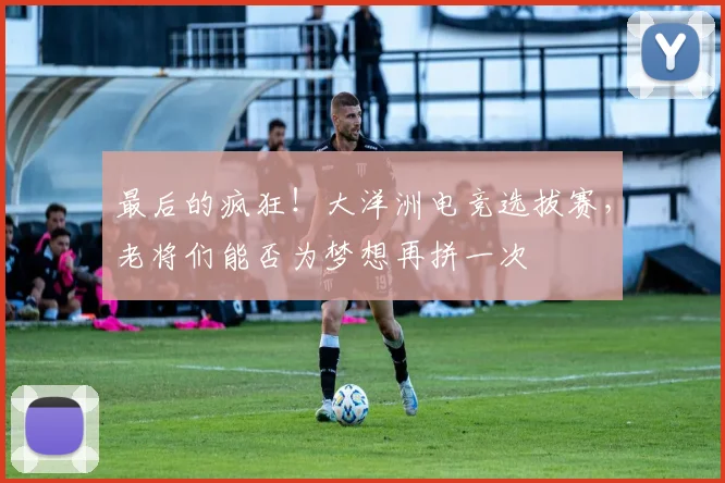 最后的疯狂!大洋洲电竞选拔赛,老将们能否为梦想再拼一次