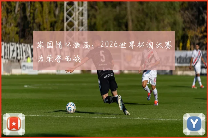家国情怀激荡,2026世界杯淘汰赛为荣誉而战