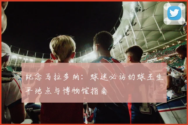 纪念马拉多纳：球迷必访的球王生平地点与博物馆指南