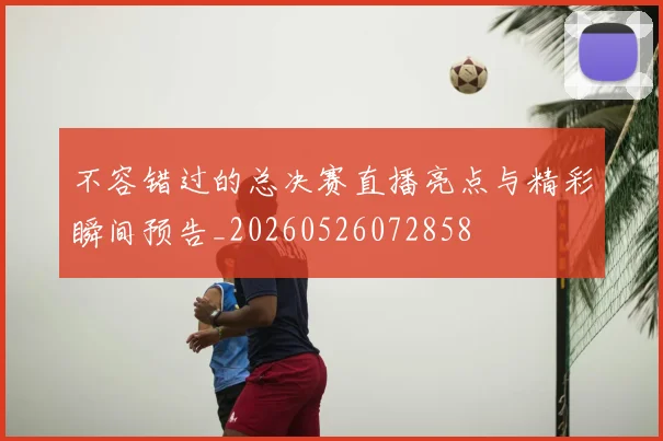 不容错过的总决赛直播亮点与精彩瞬间预告_20260526072858
