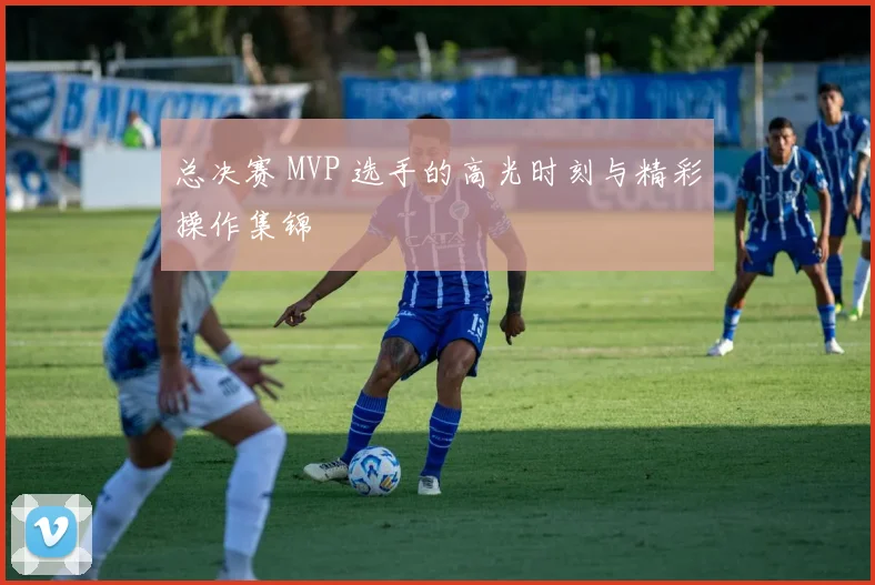 总决赛 MVP 选手的高光时刻与精彩操作集锦