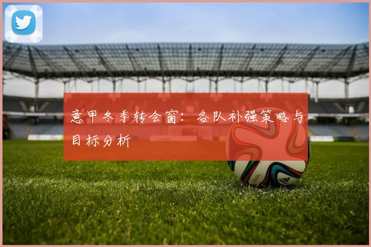 意甲冬季转会窗：各队补强策略与目标分析