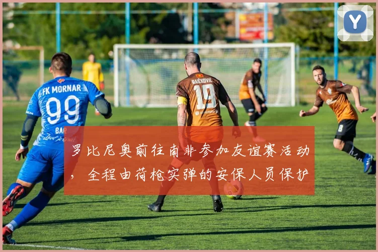罗比尼奥前往南非参加友谊赛活动，全程由荷枪实弹的安保人员保护