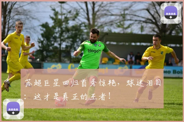 苏超巨星回归首秀惊艳，球迷泪目：这才是真正的王者！